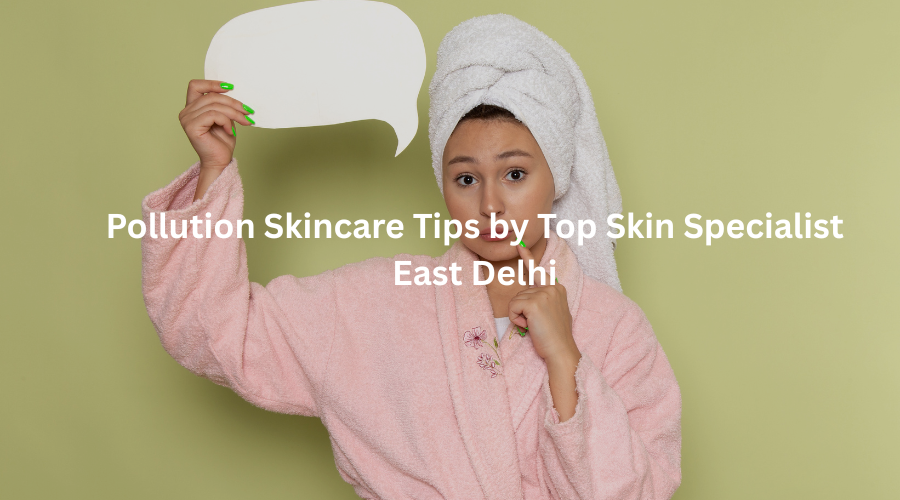 Pollution Skincare Tips by Top Skin Specialist East Delhi