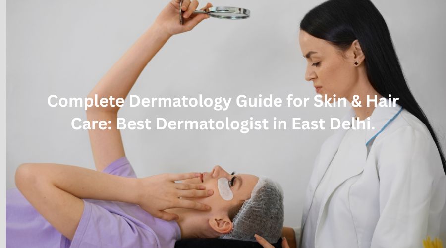 Complete Dermatology Guide for Skin & Hair Care: Best Dermatologist in East Delhi.