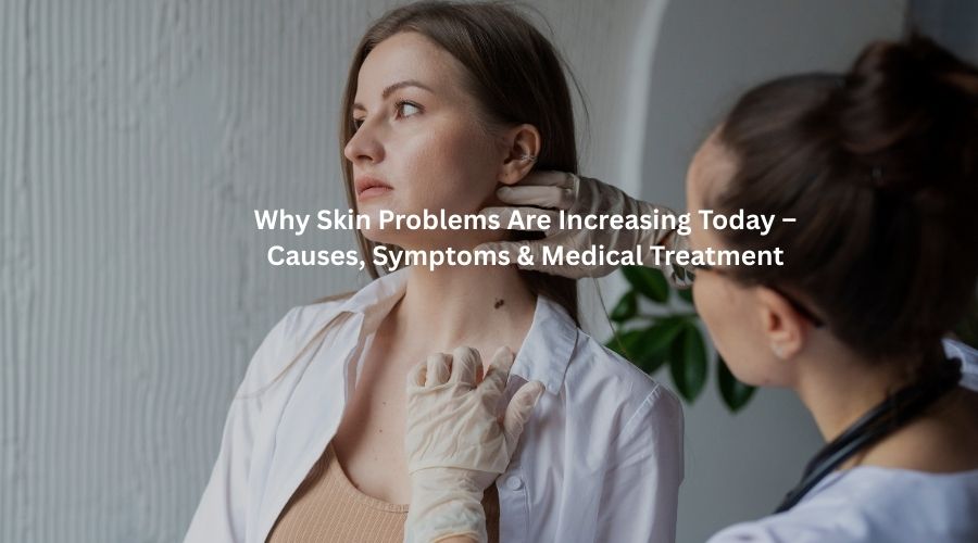 Why Skin Problems Are Increasing Today – Causes, Symptoms & Medical Treatment
